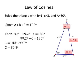 Law of Cosines
Solve the triangle with b=1, c=3, and A=80o.
Since A+B+C = 180o
Then 80o +19.2o +C=180o
99.2o +C =180o
C =180o -99.2o
C = 80.8o
a=2.99
19.2o
80.8o
 
