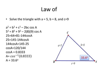 Law of
• Solve the triangle with a = 5, b = 8, and c=9
a2 = b2 + c2 – 2bc cos A
52 = 82 + 92 – 2(8)(9) cos A
25=64+81-144cosA
25=145-144cosA
144cosA=145-25
cosA=120/144
cosA = 0.8333
A= 𝑐𝑜𝑠−1
0.8333
A = 33.6o
33.6o
 
