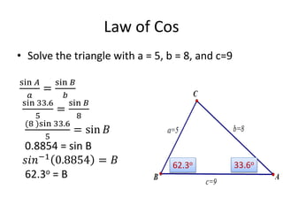 Law of Cos
• Solve the triangle with a = 5, b = 8, and c=9
sin 𝐴
𝑎
=
sin 𝐵
𝑏
sin 33.6
5
=
sin 𝐵
8
(8 )sin 33.6
5
= sin 𝐵
0.8854 = sin B
𝑠𝑖𝑛−1
0.8854 = 𝐵
62.3o = B
33.6o62.3o
 