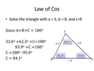 Law of Cos
• Solve the triangle with a = 5, b = 8, and c=9
Since A+B+C = 180o
33.6o +62.3o +C=180o
95.9o +C =180o
C =180o -95.9o
C = 84.1o
33.6o62.3o
84.1o
 