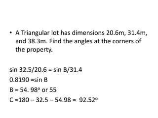 • A Triangular lot has dimensions 20.6m, 31.4m,
and 38.3m. Find the angles at the corners of
the property.
sin 32.5/20.6 = sin B/31.4
0.8190 =sin B
B = 54. 98o or 55
C =180 – 32.5 – 54.98 = 92.52o
 