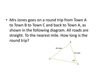 • Mrs Jones goes on a round trip from Town A
to Town B to Town C and back to Town A, as
shown in the following diagram. All roads are
straight. To the nearest mile. How long is the
round trip?
 