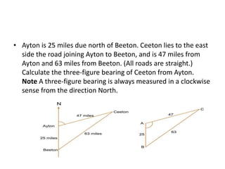 • Ayton is 25 miles due north of Beeton. Ceeton lies to the east
side the road joining Ayton to Beeton, and is 47 miles from
Ayton and 63 miles from Beeton. (All roads are straight.)
Calculate the three-figure bearing of Ceeton from Ayton.
Note A three-figure bearing is always measured in a clockwise
sense from the direction North.
 
