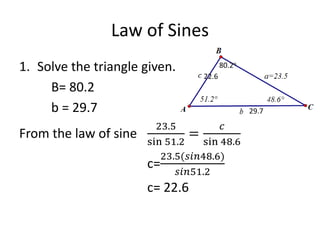Law of Sines
1. Solve the triangle given.
B= 80.2
b = 29.7
From the law of sine
23.5
sin 51.2
=
𝑐
sin 48.6
c=
23.5(𝑠𝑖𝑛48.6)
𝑠𝑖𝑛51.2
c= 22.6
22.6
80.2o
29.7
 