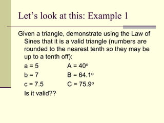 Let’s look at this: Example 1
Given a triangle, demonstrate using the Law of
Sines that it is a valid triangle (numbers are
rounded to the nearest tenth so they may be
up to a tenth off):
a = 5 A = 40o
b = 7 B = 64.1o
c = 7.5 C = 75.9o
Is it valid??
 