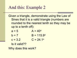 And this: Example 2
Given a triangle, demonstrate using the Law of
Sines that it is a valid triangle (numbers are
rounded to the nearest tenth so they may be
up to a tenth off):
a = 5 A = 40o
b = 7 B = 115.9o
c = 3.2 C = 24.1o
Is it valid??
Why does this work?
 