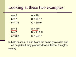 Looking at these two examples
a = 5 A = 40o
b = 7 B = 64.1o
c = 7.5 C = 75.9o
a = 5 A = 40o
b = 7 B = 115.9o
c = 3.2 C = 24.1o
In both cases a, b and A are the same (two sides and
an angle) but they produced two different triangles
Why??
 