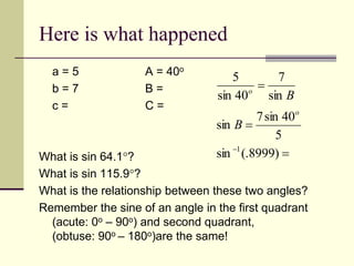 Here is what happened
a = 5 A = 40o
b = 7 B =
c = C =
What is sin 64.1?
What is sin 115.9?
What is the relationship between these two angles?
Remember the sine of an angle in the first quadrant
(acute: 0o – 90o) and second quadrant,
(obtuse: 90o – 180o)are the same!




)
8999
(.
sin
5
40
sin
7
sin
sin
7
40
sin
5
1
o
o
B
B
 