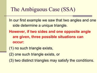 The Ambiguous Case (SSA)
In our first example we saw that two angles and one
side determine a unique triangle.
However, if two sides and one opposite angle
are given, three possible situations can
occur:
(1) no such triangle exists,
(2) one such triangle exists, or
(3) two distinct triangles may satisfy the conditions.
 