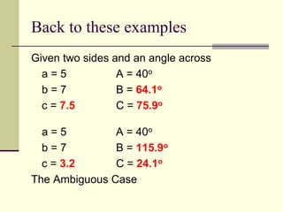 Back to these examples
Given two sides and an angle across
a = 5 A = 40o
b = 7 B = 64.1o
c = 7.5 C = 75.9o
a = 5 A = 40o
b = 7 B = 115.9o
c = 3.2 C = 24.1o
The Ambiguous Case
 