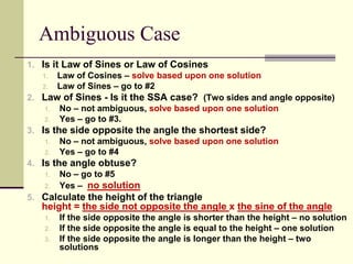 Ambiguous Case
1. Is it Law of Sines or Law of Cosines
1. Law of Cosines – solve based upon one solution
2. Law of Sines – go to #2
2. Law of Sines - Is it the SSA case? (Two sides and angle opposite)
1. No – not ambiguous, solve based upon one solution
2. Yes – go to #3.
3. Is the side opposite the angle the shortest side?
1. No – not ambiguous, solve based upon one solution
2. Yes – go to #4
4. Is the angle obtuse?
1. No – go to #5
2. Yes – no solution
5. Calculate the height of the triangle
height = the side not opposite the angle x the sine of the angle
1. If the side opposite the angle is shorter than the height – no solution
2. If the side opposite the angle is equal to the height – one solution
3. If the side opposite the angle is longer than the height – two
solutions
 