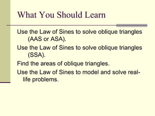 Use the Law of Sines to solve oblique triangles
(AAS or ASA).
Use the Law of Sines to solve oblique triangles
(SSA).
Find the areas of oblique triangles.
Use the Law of Sines to model and solve real-
life problems.
What You Should Learn
 