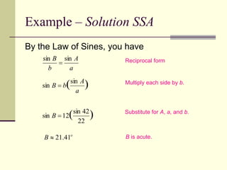 Example – Solution SSA
By the Law of Sines, you have
Reciprocal form
Multiply each side by b.
Substitute for A, a, and b.
B is acute.
)
( 22
42
sin
12
sin 
B
)
(sin
sin
a
A
b
B 
a
A
b
B sin
sin

o
B 41
.
21

 
