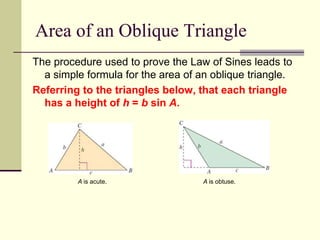 Area of an Oblique Triangle
The procedure used to prove the Law of Sines leads to
a simple formula for the area of an oblique triangle.
Referring to the triangles below, that each triangle
has a height of h = b sin A.
A is acute. A is obtuse.
 
