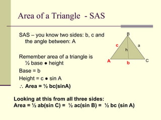 Area of a Triangle - SAS
SAS – you know two sides: b, c and
the angle between: A
Remember area of a triangle is
½ base ● height
Base = b
Height = c ● sin A
 Area = ½ bc(sinA)
A
B
C
c a
b
h
Looking at this from all three sides:
Area = ½ ab(sin C) = ½ ac(sin B) = ½ bc (sin A)
 