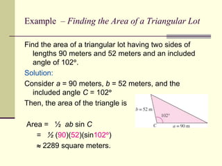 Example – Finding the Area of a Triangular Lot
Find the area of a triangular lot having two sides of
lengths 90 meters and 52 meters and an included
angle of 102.
Solution:
Consider a = 90 meters, b = 52 meters, and the
included angle C = 102
Then, the area of the triangle is
Area = ½ ab sin C
= ½ (90)(52)(sin102)
 2289 square meters.
 