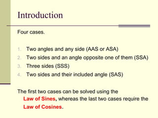 Introduction
Four cases.
1. Two angles and any side (AAS or ASA)
2. Two sides and an angle opposite one of them (SSA)
3. Three sides (SSS)
4. Two sides and their included angle (SAS)
The first two cases can be solved using the
Law of Sines, whereas the last two cases require the
Law of Cosines.
 