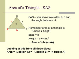 Area of a Triangle - SAS
SAS – you know two sides: b, c and
the angle between: A
Remember area of a triangle is
½ base ● height
Base = b
Height = c ● sin A
 Area = ½ bc(sinA)
A
B
C
c a
b
h
Looking at this from all three sides:
Area = ½ ab(sin C) = ½ ac(sin B) = ½ bc(sin A)
 
