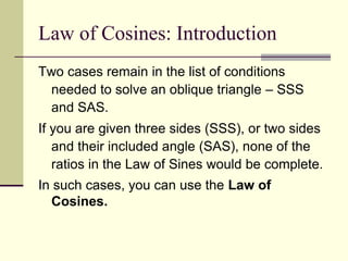 Law of Cosines: Introduction
Two cases remain in the list of conditions
needed to solve an oblique triangle – SSS
and SAS.
If you are given three sides (SSS), or two sides
and their included angle (SAS), none of the
ratios in the Law of Sines would be complete.
In such cases, you can use the Law of
Cosines.
 
