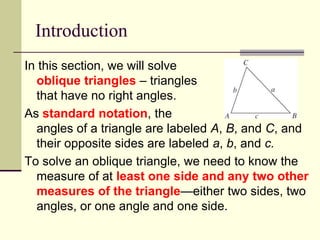 Introduction
In this section, we will solve
oblique triangles – triangles
that have no right angles.
As standard notation, the
angles of a triangle are labeled A, B, and C, and
their opposite sides are labeled a, b, and c.
To solve an oblique triangle, we need to know the
measure of at least one side and any two other
measures of the triangle—either two sides, two
angles, or one angle and one side.
 