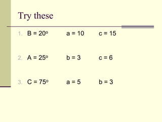 Try these
1. B = 20o a = 10 c = 15
2. A = 25o b = 3 c = 6
3. C = 75o a = 5 b = 3
 