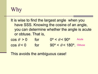 Why
It is wise to find the largest angle when you
have SSS. Knowing the cosine of an angle,
you can determine whether the angle is acute
or obtuse. That is,
cos  > 0 for 0 <  < 90
cos  < 0 for 90 <  < 180.
This avoids the ambiguous case!
Acute
Obtuse
 