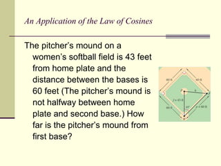 An Application of the Law of Cosines
The pitcher’s mound on a
women’s softball field is 43 feet
from home plate and the
distance between the bases is
60 feet (The pitcher’s mound is
not halfway between home
plate and second base.) How
far is the pitcher’s mound from
first base?
 
