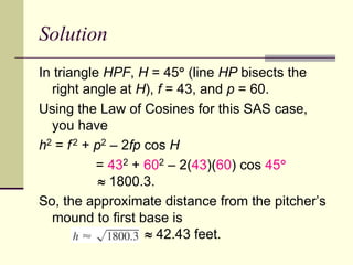 Solution
In triangle HPF, H = 45 (line HP bisects the
right angle at H), f = 43, and p = 60.
Using the Law of Cosines for this SAS case,
you have
h2 = f2 + p2 – 2fp cos H
= 432 + 602 – 2(43)(60) cos 45
 1800.3.
So, the approximate distance from the pitcher’s
mound to first base is
 42.43 feet.
 