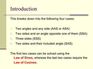 Introduction
This breaks down into the following four cases:
1. Two angles and any side (AAS or ASA)
2. Two sides and an angle opposite one of them (SSA)
3. Three sides (SSS)
4. Two sides and their included angle (SAS)
The first two cases can be solved using the
Law of Sines, whereas the last two cases require the
Law of Cosines.
 