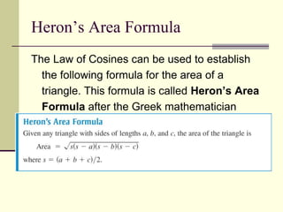 Heron’s Area Formula
The Law of Cosines can be used to establish
the following formula for the area of a
triangle. This formula is called Heron’s Area
Formula after the Greek mathematician
Heron (c. 100 B.C.).
 