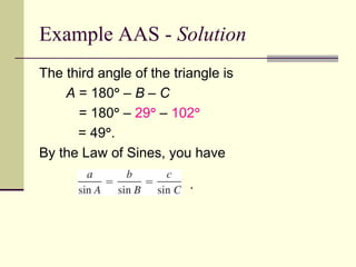 Example AAS - Solution
The third angle of the triangle is
A = 180 – B – C
= 180 – 29 – 102
= 49.
By the Law of Sines, you have
.
 