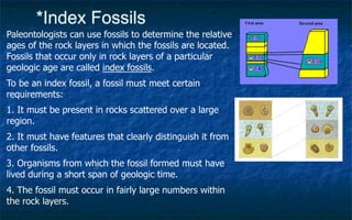 *Index Fossils
Paleontologists can use fossils to determine the relative
ages of the rock layers in which the fossils are located.
Fossils that occur only in rock layers of a particular
geologic age are called index fossils.
To be an index fossil, a fossil must meet certain
requirements:
1. It must be present in rocks scattered over a large
region.
2. It must have features that clearly distinguish it from
other fossils.
3. Organisms from which the fossil formed must have
lived during a short span of geologic time.
4. The fossil must occur in fairly large numbers within
the rock layers.
 