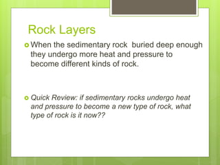 Rock Layers
 When the sedimentary rock buried deep enough
they undergo more heat and pressure to
become different kinds of rock.
 Quick Review: if sedimentary rocks undergo heat
and pressure to become a new type of rock, what
type of rock is it now??
 