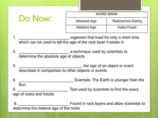 Do Now:
WORD BANK
Absolute Age Radioactive Dating
Relative Age Index Fossil
1. _______________________ organism that lived for only a short time
which can be used to tell the age of the rock layer it exists in
2. _______________________ a technique used by scientists to
determine the absolute age of objects
3. _____________________________ the age of an object or event
described in comparison to other objects or events
4. _________________________ Example: The Earth is younger than the
Sun
5. _______________________ Test used by scientists to find the exact
age of rocks and fossils
6. _______________________ Found in rock layers and allow scientists to
determine the relative age of the rocks
 