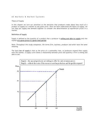 AS Markets & Market Systems

Theory of Supply

In this chapter we turn our attention to the decisions that producers make about how much of a
product to supply to a market at any given price. Once we have understood the basics of supply, we
can they put supply and demand together to consider the determination of equilibrium prices in a
market.

Definition of Supply

Supply is defined as the quantity of a product that a producer is willing and able to supply onto the
market at a given price in a given time period.

Note: Throughout this study companion, the terms firm, business, producer and seller have the same
meaning.

The basic law of supply is that as the price of a commodity rises, so producers expand their supply
onto the market. A supply curve shows a relationship between price and quantity a firm is willing and
able to sell.
 
