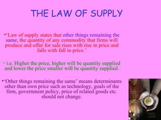 THE LAW OF SUPPLY

 •‘Law of supply states that other things remaining the
  same, the quantity of any commodity that firms will
  produce and offer for sale rises with rise in price and
                falls with fall in price.’

• i.e. Higher the price, higher will be quantity supplied
 and lower the price smaller will be quantity supplied.

•‘Other things remaining the same’ means determinants
  other than own price such as technology, goals of the
   firm, government policy, price of related goods etc.
                  should not change.
 