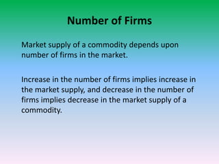 Number of Firms
Market supply of a commodity depends upon
number of firms in the market.
Increase in the number of firms implies increase in
the market supply, and decrease in the number of
firms implies decrease in the market supply of a
commodity.
 