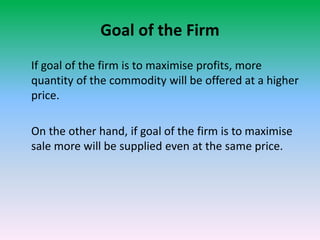 Goal of the Firm
If goal of the firm is to maximise profits, more
quantity of the commodity will be offered at a higher
price.
On the other hand, if goal of the firm is to maximise
sale more will be supplied even at the same price.
 