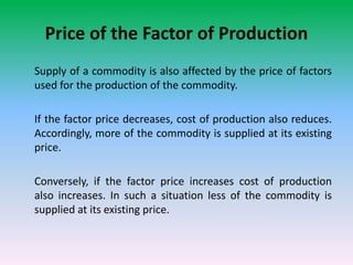 Price of the Factor of Production
Supply of a commodity is also affected by the price of factors
used for the production of the commodity.
If the factor price decreases, cost of production also reduces.
Accordingly, more of the commodity is supplied at its existing
price.
Conversely, if the factor price increases cost of production
also increases. In such a situation less of the commodity is
supplied at its existing price.
 