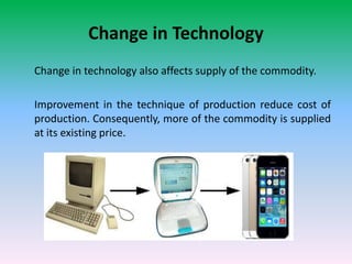 Change in Technology
Change in technology also affects supply of the commodity.
Improvement in the technique of production reduce cost of
production. Consequently, more of the commodity is supplied
at its existing price.
 