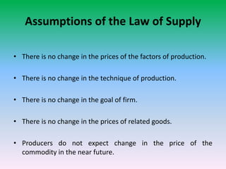 Assumptions of the Law of Supply
• There is no change in the prices of the factors of production.
• There is no change in the technique of production.
• There is no change in the goal of firm.
• There is no change in the prices of related goods.
• Producers do not expect change in the price of the
commodity in the near future.
 