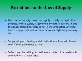 Exceptions to the Law of Supply
• The law of supply does not apply strictly to agricultural
products whose supply is governed by natural factors. If due
to natural calamities, there is fall in the production of wheat,
then its supply will not increase, however high the price may
be.
• Supply of goods having social distinction will remain limited
even if their price tends to rise.
• Seller may be willing to sell more units of a perishable
commodity at a lower price.
 