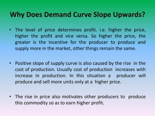 Why Does Demand Curve Slope Upwards?
• The level of price determines profit. i.e. higher the price,
higher the profit and vice versa. So higher the price, the
greater is the incentive for the producer to produce and
supply more in the market, other things remain the same.
• Positive slope of supply curve is also caused by the rise in the
cost of production. Usually cost of production increases with
increase in production. In this situation a producer will
produce and sell more units only at a higher price.
• The rise in price also motivates other producers to produce
this commodity so as to earn higher profit.
 