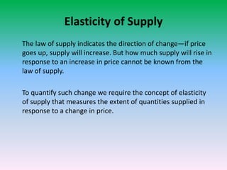 Elasticity of Supply
The law of supply indicates the direction of change—if price
goes up, supply will increase. But how much supply will rise in
response to an increase in price cannot be known from the
law of supply.
To quantify such change we require the concept of elasticity
of supply that measures the extent of quantities supplied in
response to a change in price.
 