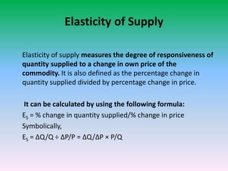 Elasticity of Supply
Elasticity of supply measures the degree of responsiveness of
quantity supplied to a change in own price of the
commodity. It is also defined as the percentage change in
quantity supplied divided by percentage change in price.
It can be calculated by using the following formula:
ES = % change in quantity supplied/% change in price
Symbolically,
ES = ∆Q/Q ÷ ∆P/P = ∆Q/∆P × P/Q
 