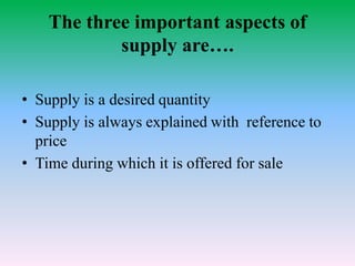 The three important aspects of
supply are….
• Supply is a desired quantity
• Supply is always explained with reference to
price
• Time during which it is offered for sale
 