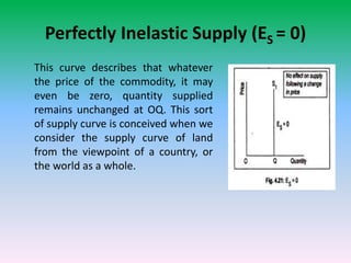 Perfectly Inelastic Supply (ES = 0)
This curve describes that whatever
the price of the commodity, it may
even be zero, quantity supplied
remains unchanged at OQ. This sort
of supply curve is conceived when we
consider the supply curve of land
from the viewpoint of a country, or
the world as a whole.
 