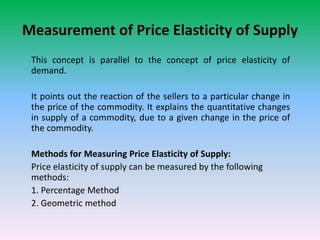 Measurement of Price Elasticity of Supply
This concept is parallel to the concept of price elasticity of
demand.
It points out the reaction of the sellers to a particular change in
the price of the commodity. It explains the quantitative changes
in supply of a commodity, due to a given change in the price of
the commodity.
Methods for Measuring Price Elasticity of Supply:
Price elasticity of supply can be measured by the following
methods:
1. Percentage Method
2. Geometric method
 