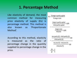 1. Percentage Method
Like elasticity of demand, the most
common method for measuring
price elasticity of supply (Es) is
percentage method. This method is
also known as ‘Proportionate
Method’.
According to this method, elasticity
is measured as the ratio of
percentage change in the quantity
supplied to percentage change in the
price.
 