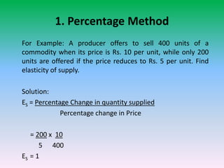 1. Percentage Method
For Example: A producer offers to sell 400 units of a
commodity when its price is Rs. 10 per unit, while only 200
units are offered if the price reduces to Rs. 5 per unit. Find
elasticity of supply.
Solution:
ES = Percentage Change in quantity supplied
Percentage change in Price
= 200 x 10
5 400
ES = 1
 